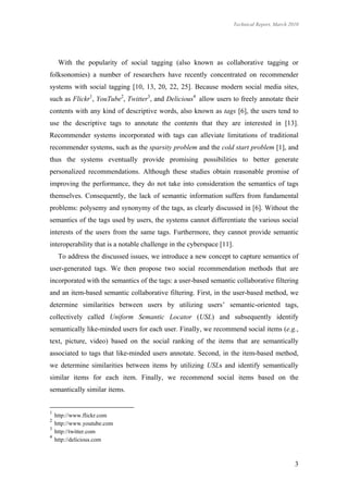 Technical Report, March 2010




     With the popularity of social tagging (also known as collaborative tagging or
folksonomies) a number of researchers have recently concentrated on recommender
systems with social tagging [10, 13, 20, 22, 25]. Because modern social media sites,
such as Flickr1, YouTube2, Twitter3, and Delicious4 allow users to freely annotate their
contents with any kind of descriptive words, also known as tags [6], the users tend to
use the descriptive tags to annotate the contents that they are interested in [13].
Recommender systems incorporated with tags can alleviate limitations of traditional
recommender systems, such as the sparsity problem and the cold start problem [1], and
thus the systems eventually provide promising possibilities to better generate
personalized recommendations. Although these studies obtain reasonable promise of
improving the performance, they do not take into consideration the semantics of tags
themselves. Consequently, the lack of semantic information suffers from fundamental
problems: polysemy and synonymy of the tags, as clearly discussed in [6]. Without the
semantics of the tags used by users, the systems cannot differentiate the various social
interests of the users from the same tags. Furthermore, they cannot provide semantic
interoperability that is a notable challenge in the cyberspace [11].
     To address the discussed issues, we introduce a new concept to capture semantics of
user-generated tags. We then propose two social recommendation methods that are
incorporated with the semantics of the tags: a user-based semantic collaborative filtering
and an item-based semantic collaborative filtering. First, in the user-based method, we
determine similarities between users by utilizing users’ semantic-oriented tags,
collectively called Uniform Semantic Locator (USL) and subsequently identify
semantically like-minded users for each user. Finally, we recommend social items (e.g.,
text, picture, video) based on the social ranking of the items that are semantically
associated to tags that like-minded users annotate. Second, in the item-based method,
we determine similarities between items by utilizing USLs and identify semantically
similar items for each item. Finally, we recommend social items based on the
semantically similar items.


1
    http://www.flickr.com
2
    http://www.youtube.com
3
    http://twitter.com
4
    http://delicious.com



                                                                                                 3
 
