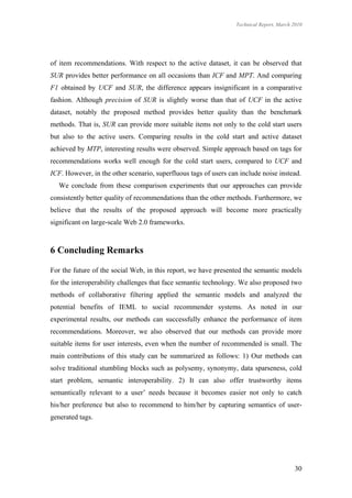 Technical Report, March 2010




of item recommendations. With respect to the active dataset, it can be observed that
SUR provides better performance on all occasions than ICF and MPT. And comparing
F1 obtained by UCF and SUR, the difference appears insignificant in a comparative
fashion. Although precision of SUR is slightly worse than that of UCF in the active
dataset, notably the proposed method provides better quality than the benchmark
methods. That is, SUR can provide more suitable items not only to the cold start users
but also to the active users. Comparing results in the cold start and active dataset
achieved by MTP, interesting results were observed. Simple approach based on tags for
recommendations works well enough for the cold start users, compared to UCF and
ICF. However, in the other scenario, superfluous tags of users can include noise instead.
   We conclude from these comparison experiments that our approaches can provide
consistently better quality of recommendations than the other methods. Furthermore, we
believe that the results of the proposed approach will become more practically
significant on large-scale Web 2.0 frameworks.



6 Concluding Remarks

For the future of the social Web, in this report, we have presented the semantic models
for the interoperability challenges that face semantic technology. We also proposed two
methods of collaborative filtering applied the semantic models and analyzed the
potential benefits of IEML to social recommender systems. As noted in our
experimental results, our methods can successfully enhance the performance of item
recommendations. Moreover, we also observed that our methods can provide more
suitable items for user interests, even when the number of recommended is small. The
main contributions of this study can be summarized as follows: 1) Our methods can
solve traditional stumbling blocks such as polysemy, synonymy, data sparseness, cold
start problem, semantic interoperability. 2) It can also offer trustworthy items
semantically relevant to a user’ needs because it becomes easier not only to catch
his/her preference but also to recommend to him/her by capturing semantics of user-
generated tags.




                                                                                         30
 