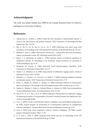 Technical Report, March 2010




Acknowledgment

The work was mainly funded since 2009 by the Canada Research Chair in Collective
Intelligence at University of Ottawa.



References
1.   Adomavicius, G., Tuzhilin, A. (2005) Toward the Next Generation of Recommender Systems: A
     survey of the state-of-the-art and possible extensions. IEEE Transactions on Knowledge and Data
     Engineering 17(6): 734-749
2.   Bao, S., Wu, X., Fei, B., Xue, G., Su, Z., Yu, Y. (2007) Optimizing web search using social
     annotations. In: Proceedings of the 16th International Conference on World Wide Web, pp. 501-510
3.   Bonhard, P., Sasse, A. (2006) ‘Knowing me, knowing you’ - using profiles and social networking to
     improve recommender systems. BT Technology Journal 24(3): 84-98
4.   Breese, J. S., Heckerman, D., Kadie, C. (1998) Empirical analysis of predictive algorithms for
     collaborative filtering. In: Proceedings of the Fourteenth Annual Conference on Uncertainty in
     Artificial Intelligence, pp. 43–52
5.   Deshpande, M., Karypis, G. (2004) Item-based Top-N Recommendation Algorithms. ACM
     Transactions on Information Systems22(1): 143-177
6.   Golder, S. A., Huberman, B. A. (2006) Usage patterns of collaborative tagging systems. Journal of
     Information Science 32(2): 198-208
7.   Herlocker, J. L., Konstan, J. A., Terveen, L. G., Riedl, J. T. (2004) Evaluating collaborative filtering
     recommender systems. ACM Transactions on Information Systems 22(1): 5-53
8.   Hotho, A., Jäschke, R., Schmitz, C., Stumme, G. (2006) Information Retrieval in Folksonomies:
     Search and ranking. In: Proceedings of the 3rd European Semantic Web Conference, pp. 411-426
9.   Jäschke, R., Marinho, L., Hotho, A., Schmidt-Thieme, L., Stumme, G. (2008) Tag recommendations
     in social bookmarking systems. AI Communications 21(4): 231-247
10. Kim, H.-N., Ji, A.-T., Ha, I., Jo, G.-S. (2009) Collaborative filtering based on collaborative tagging
     for enhancing the quality of recommendation. Electronic Commerce Research and Applications, Doi:
     10.1016/j.elerap.2009.08.004
11. Lévy, P. (2009) Toward a self-referential collective intelligence some philosophical background of
     the IEML research program. In: Proceedings of 1st International Conference on Computational
     Collective Intelligence - Semantic Web, Social Networks & Multiagent Systems, pp. 22-35
12. Lévy, P. (2010) From social computing to reflexive collective intelligence: The IEML research
     program. Information Sciences 180(1): 71-94
13. Li, X., Guo, L., Zhao, Y. (2008) Tag-based social interest discovery. In: Proceedings of the 17th
     International Conference on World Wide Web, pp. 675-684



                                                                                                         31
 