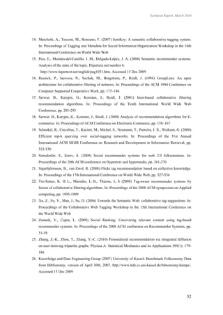 Technical Report, March 2010




14. Marchetti, A., Tesconi, M., Ronzano, F. (2007) SemKey: A semantic collaborative tagging system.
    In: Proceedings of Tagging and Metadata for Social Information Organization Workshop in the 16th
    International Conference on World Wide Web
15. Peis, E., Morales-del-Castillo, J. M., Delgado-López, J. A. (2008) Semantic recommender systems.
    Analysis of the state of the topic. Hipertext.net number 6.
     http://www.hipertext.net/english/pag1031.htm. Accessed 15 Dec 2009
16. Resnick, P., Iacovou, N., Suchak, M., Bergstrom, P., Riedl, J. (1994) GroupLens: An open
    architecture for collaborative filtering of netnews. In: Proceedings of the ACM 1994 Conference on
    Computer Supported Cooperative Work, pp. 175–186
17. Sarwar, B., Karypis, G., Konstan, J., Reidl, J. (2001) Item-based collaborative filtering
    recommendation algorithms. In: Proceedings of the Tenth International World Wide Web
    Conference, pp. 285-295
18. Sarwar, B., Karypis, G., Konstan, J., Riedl, J. (2000) Analysis of recommendation algorithms for E-
    commerce. In: Proceedings of ACM Conference on Electronic Commerce, pp. 158–167
19. Schenkel, R., Crecelius, T., Kacimi, M., Michel, S., Neumann, T., Parreira, J. X., Weikum, G. (2008)
    Efficient top-k querying over social-tagging networks. In: Proceedings of the 31st Annual
    International ACM SIGIR Conference on Research and Development in Information Retrieval, pp.
    523-530
20. Siersdorfer, S., Sizov, S. (2009) Social recommender systems for web 2.0 folksonomies. In:
    Proceedings of the 20th ACM conference on Hypertext and hypermedia, pp. 261-270
21. Sigurbjörnsson, B., van Zwol, R. (2008) Flickr tag recommendation based on collective knowledge.
    In: Proceedings of the 17th International Conference on World Wide Web, pp. 327-336
22. Tso-Sutter, K. H. L., Marinho, L. B., Thieme, L. S (2008) Tag-aware recommender systems by
    fusion of collaborative filtering algorithms. In: Proceedings of the 2008 ACM symposium on Applied
    computing, pp. 1995-1999
23. Xu, Z., Fu, Y., Mao, J., Su, D. (2006) Towards the Semantic Web: collaborative tag suggestions. In:
    Proceedings of the Collaborative Web Tagging Workshop in the 15th International Conference on
    the World Wide Web
24. Zanardi, V., Capra, L. (2008) Social Ranking: Uncovering relevant content using tag-based
    recommender systems. In: Proceedings of the 2008 ACM conference on Recommender Systems, pp.
    51-58
25. Zhang, Z.-K., Zhou, T., Zhang, Y.-C. (2010) Personalized recommendation via integrated diffusion
    on user-item-tag tripartite graphs. Physica A: Statistical Mechanics and its Applications 389(1): 179-
    186
26. Knowledge and Data Engineering Group (2007) University of Kassel: Benchmark Folksonomy Data
    from BibSonomy, version of April 30th, 2007. http://www.kde.cs.uni-kassel.de/bibsonomy/dumps/.
    Accessed 15 Dec 2009




                                                                                                      32
 