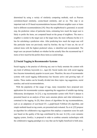 Technical Report, March 2010




determined by using a variety of similarity computing methods, such as Pearson
correlation-based similarity, cosine-based similarity, and so on. This step is an
important task in CF-based recommendations because different neighbor users or items
lead to different recommendations [18]. Once the neighborhood is generated, in second
step, the prediction values of particular items, estimating how much the target user is
likely to prefer the items, are computed based on the group of neighbors. The more a
neighbor is similar to the target user or the target item, the more influence he/she or it
has for calculating a prediction value. After predicting how much the target user will
like particular items not previously rated by him/her, the top N item set, the set of
ordered items with the highest predicted values, is identified and recommended. The
target user can present feedback on whether he/she actually likes the recommend top N
items or how much he/she prefers those items as scaled ratings.


2.2 Social Tagging in Recommender Systems

Social tagging is the practice of allowing any user to freely annotate the content with
any kind of arbitrary keywords (i.e., tags) [6]. Social media sites with social tagging
have become tremendously popular in recent years. Therefore, the area of recommender
systems with social tagging (folksonomy) has become active and growing topic of
studies. These studies can be broadly divided into three topics: tag suggestions, social
searches, and social recommendations.
   With the popularity of the usage of tags, many researchers have proposed new
applications for recommender systems supporting the suggestion of suitable tags during
folksonomy development. In [21], a tag recommender system with Flickr’s dataset is
presented based on an analysis of how users annotate photos and what information is
contained in the tagging. In [9], three classes of algorithms for tag recommendations,
such as an adaptation of user-based CF, a graph-based FolkRank [8] algorithm, and
simple methods based on tag counts, are presented and evaluated. Xu et al. [23] propose
an algorithm for collaborative tag suggestions that employs a reputation score for each
user based on the quality of the tags contributed by the user. In [14], a new semantic
tagging system, SemKey, is proposed in order to combine semantic technologies with
the collaborative tagging paradigm in a way that can be highly beneficial to both areas.



                                                                                            5
 