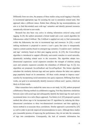 Technical Report, March 2010




Differently from our aims, the purpose of these studies using social tagging is basically
to recommend appropriate tags for assisting the user in annotation related tasks. Our
approach takes a different stance. Rather than offering the tag recommendations, our
aim is to find like-minded users with tags’ semantics and identify personal resources
semantically relevant to user needs.
   Research has also been very active in relating information retrieval using social
tagging. In [8], the authors presented a formal model and a new search algorithm for
folksonomies called FolkRank. The FolkRank is applied not only to find communities
within the folksonomy but also to recommend tags and resources. In [24], a social
ranking mechanism is proposed to answer a user’s query that aims to transparently
improve content searches based on emergent tags semantics. It exploits users’ similarity
and tags’ similarity based on their past tagging activity. In [19], the ContextMerge
algorithm is introduced to support efficiently user-centric searches in social networks,
dynamically including related users in the execution. The algorithm adopts two-
dimensional expansions: social expansion considers the strength of relations among
users and semantic expansion considers the relatedness of different tags. In [2], two
algorithms are proposed, SocialSimRank and SocialPageRank. The former algorithm
calculates the similarity between tags and user queries whereas the latter one captures
page popularity based on its annotations. All these works attempt to improve users’
searches by incorporating social annotations into query expansion. Differing from these
works, our goal is to automatically identify resources without users’ queries, which are
likely to fit their needs.
   Other researchers have studied the same area as our study. In [10], authors proposed
collaborative filtering method via collaborative tagging. First they determine similarities
between users with social tags and subsequently identify the latent tags for each user to
recommend items via a naïve Bayes approach. Tso-Sutter et al. [22] proposed a generic
method that allows tags to be incorporated into CF algorithms by reducing the three-
dimensional correlations to three two-dimensional correlations and then applying a
fusion method to re-associate these correlations. Similar approach is presented by [25]
as well in order to provide improved recommendations to users. Although these studies
give reasonable promise of improving the performance, they do not take the semantics
of tags into consideration. Consequently, the lack of semantic information has


                                                                                             6
 