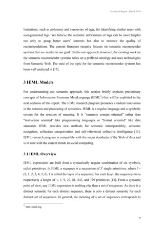 Technical Report, March 2010




limitations, such as polysemy and synonymy of tags, for identifying similar users with
user-generated tags. We believe the semantic information of tags can be more helpful
not only to grasp better users’ interests but also to enhance the quality of
recommendations. The current literature recently focuses on semantic recommender
systems that are similar to our goal. Unlike our approach, however, the existing work on
the semantic recommender systems relies on a prefixed ontology and uses technologies
from Semantic Web. The state of the topic for the semantic recommender systems has
been well analyzed in [15].



3 IEML Models

For understanding our semantic approach, this section briefly explains preliminary
concepts of Information Economy MetaLanguage (IEML5) that will be exploited in the
next sections of this report. The IEML research program promotes a radical innovation
in the notation and processing of semantics. IEML is a regular language and a symbolic
system for the notation of meaning. It is “semantic content oriented” rather than
“instruction oriented” like programming languages or “format oriented” like data
standards. IEML provides new methods for semantic interoperability, semantic
navigation, collective categorization and self-referential collective intelligence [11].
IEML research program is compatible with the major standards of the Web of data and
is in tune with the current trends in social computing.


3.1 IEML Overview

IEML expressions are built from a syntactically regular combination of six symbols,
called primitives. In IEML a sequence is a succession of 3l single primitives, where l =
(0, 1, 2, 3, 4, 5, 6). l is called the layer of a sequence. For each layer, the sequences have
respectively a length of 1, 3, 9, 27, 81, 243, and 729 primitives [12]. From a syntactic
point of view, any IEML expression is nothing else than a set of sequences. As there is a
distinct semantic for each distinct sequence, there is also a distinct semantic for each
distinct set of sequences. In general, the meaning of a set of sequences corresponds to

5
    http://ieml.org



                                                                                               7
 