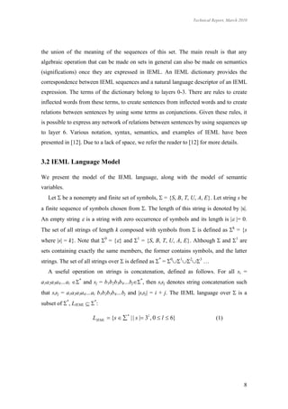 Technical Report, March 2010




the union of the meaning of the sequences of this set. The main result is that any
algebraic operation that can be made on sets in general can also be made on semantics
(significations) once they are expressed in IEML. An IEML dictionary provides the
correspondence between IEML sequences and a natural language descriptor of an IEML
expression. The terms of the dictionary belong to layers 0-3. There are rules to create
inflected words from these terms, to create sentences from inflected words and to create
relations between sentences by using some terms as conjunctions. Given these rules, it
is possible to express any network of relations between sentences by using sequences up
to layer 6. Various notation, syntax, semantics, and examples of IEML have been
presented in [12]. Due to a lack of space, we refer the reader to [12] for more details.


3.2 IEML Language Model

We present the model of the IEML language, along with the model of semantic
variables.
   Let  be a nonempty and finite set of symbols,  = {S, B, T, U, A, E}. Let string s be
a finite sequence of symbols chosen from . The length of this string is denoted by |s|.
An empty string  is a string with zero occurrence of symbols and its length is | |= 0.
The set of all strings of length k composed with symbols from  is defined as k = {s
where |s| = k}. Note that 0 = {} and 1 = {S, B, T, U, A, E}. Although  and 1 are
sets containing exactly the same members, the former contains symbols, and the latter
strings. The set of all strings over  is defined as * = 0123 …
   A useful operation on strings is concatenation, defined as follows. For all si =
a1a2a3a4…ai * and sj = b1b2b3b4…bj*, then sisj denotes string concatenation such
that sisj = a1a2a3a4…ai b1b2b3b4…bj and |sisj| = i + j. The IEML language over  is a
subset of *, LIEML  *:

                       LIEML  {s   * | | s | 3l , 0  l  6}              (1)




                                                                                             8
 