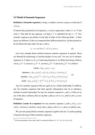 Technical Report, March 2010




3.3 Model of Semantic Sequences

Definition 1 (Semantic sequence) a string s is called a semantic sequence if and only if
sLIEML.

To denote the pnth primitive of a sequence s, we use a superscript n where 1  n  3l and
write sn. Note that for any sequence s of layer l, sn is undefined for any n > 3l. Two
semantic sequences are distinct if and only if either of the following holds : i) their
layers are different, ii) they are composed from different primitives, iii) their primitives
do not follow the same order: for any sa and sb,

                             s a  sb  n, s a  sb  | s a || sb |
                                              n    n
                                                                                                 (2)

     Let’s now consider binary relations between semantic sequences in general. These
are obtained by performing a Cartesian product of two sets6. For any set of semantic
sequences X, Y where saX, sbY and using Equation 2, we define four binary relations
whole  X × Y, substance  X × Y , attribute  X × Y, and mode  X × Y as follows:

                                   whole  {( sa , sb ) | sa  sb }

               substance  {( s a , sb ) | s a  sb  | s a | 3 | sb |, 1  n  | sb |}
                                             n    n

                                                                                                 (3)
             attribute  {( s a , sb ) | s a |sb |  sb  | s a | 3 | sb |, 1  n  | sb |}
                                           n           n



              mode  {( s a , sb ) | s a  sb  2|sb |  | s a | 3 | sb |, 1  n  | sb |}
                                       n    n




     Any two semantic sequences that are equal are in a whole relationship. In addition,
any two semantic sequences that share specific subsequences may be in substance,
attribute or mode relationship. For any two semantic sequences sa and sb, if they are in
one of the above relations, then we say that sb plays a role w.r.t sa and we call sb a seme
of sequence.

Definition 2 (seme of a sequence) For any semantic sequence sa and sb, if (sa, sb) 
whole substanceattributemode, then sb plays a role w.r.t. sa and sb is called a seme.

     We can now group distinct semantic sequences together into sets. A useful grouping
is based on the layer of those semantic sequences.

6
    A Cartesian product of two sets X and Y is written as follows: X × Y = {(x, y) | xX, yY}.



                                                                                                                9
 