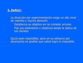 3. Definir:

n   La dirección por experimentación exige un alto nivel
    de valentía y mucha atención.
     – Establezca su objetivo en no cometer errores.
     – Fije sus estándares y objetivos desde la óptica de
       los clientes.

n   Quizá sean imposibles, pero en su esfuerzo por
    alcanzarlos es posible que usted logre lo imposible.
 