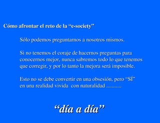 Cómo afrontar el reto de la “e-society”

       Sólo podemos preguntarnos a nosotros mismos.

       Si no tenemos el coraje de hacernos preguntas para
       conocernos mejor, nunca sabremos todo lo que tenemos
       que corregir, y por lo tanto la mejora será imposible.

       Esto no se debe convertir en una obsesión, pero “SÍ”
       en una realidad vivida con naturalidad ...........



                      “día a día”
 