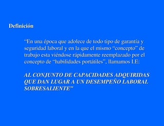 Definición

      “En una época que adolece de todo tipo de garantía y
      seguridad laboral y en la que el mismo “concepto” de
      trabajo esta viéndose rápidamente reemplazado por el
      concepto de “habilidades portátiles”, llamamos I.E:

      AL CONJUNTO DE CAPACIDADES ADQUIRIDAS
      QUE DAN LUGAR A UN DESEMPEÑO LABORAL
      SOBRESALIENTE”
 
