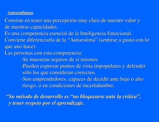 Autoconfianza.
Consiste en tener una percepción muy clara de nuestro valor y
de nuestras capacidades.
Es una competencia esencial de la Inteligencia Emocional.
Conviene diferenciarla de la “Autoestima” (sentirse a gusto con lo
que uno hace).
Las personas con esta competencia:
       -Se muestran seguros de sí mismos.
       -Pueden expresar puntos de vista impopulares y defender
        sólo los que consideran correctos.
       -Son emprendedores, capaces de decidir ante bajo o alto
        riesgo, o en condiciones de incertidumbre.

“Su método de desarrollo es “no bloquearse ante la crítica”,
 y tener respeto por el aprendizaje.
 