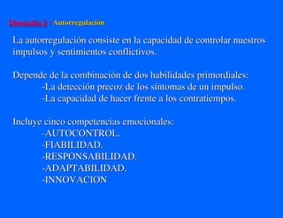 Dimensión 2 : Autorregulación

 La autorregulación consiste en la capacidad de controlar nuestros
 impulsos y sentimientos conflictivos.

 Depende de la combinación de dos habilidades primordiales:
       -La detección precoz de los síntomas de un impulso.
       -La capacidad de hacer frente a los contratiempos.

 Incluye cinco competencias emocionales:
        -AUTOCONTROL.
        -FIABILIDAD.
        -RESPONSABILIDAD.
        -ADAPTABILIDAD.
        -INNOVACION
 
