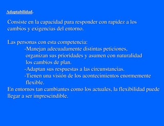 Adaptabilidad.

Consiste en la capacidad para responder con rapidez a los
cambios y exigencias del entorno.

Las personas con esta competencia:
        -Manejan adecuadamente distintas peticiones,
         organizan sus prioridades y asumen con naturalidad
         los cambios de plan.
        -Adaptan sus respuestas a las circunstancias.
        -Tienen una visión de los acontecimientos enormemente
         flexible.
En entornos tan cambiantes como los actuales, la flexibilidad puede
llegar a ser imprescindible.
 