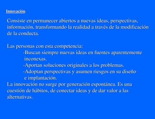 Innovación.

Consiste en permanecer abiertos a nuevas ideas, perspectivas,
información, transformando la realidad a través de la modificación
de la conducta.

Las personas con esta competencia:
        -Buscan siempre nuevas ideas en fuentes aparentemente
         inconexas.
        -Aportan soluciones originales a los problemas.
        -Adoptan perspectivas y asumen riesgos en su diseño
         e implantación.
La innovación no surge por generación espontánea. Es una
cuestión de hábitos, de conectar ideas y de dar valor a las
alternativas.
 