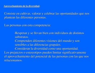 Aprovechamiento de la diversidad.


Consiste en cultivar, valorar y celebrar las oportunidades que nos
plantean las diferentes personas.

Las personas con esta competencia:

        -Respetan y se llevan bien con individuos de distintos
         substratos.
        -Comprenden diferentes visiones del mundo y son
         sensibles a las diferencias grupales.
        -Consideran la diversidad como una oportunidad.
Los prejuicios o estereotipos pueden limitar significativamente
el aprovechamiento del potencial de las personas con las que nos
relacionamos.
 