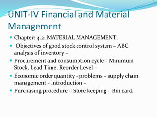 UNIT-IV Financial and Material
Management
 Chapter: 4.2: MATERIAL MANAGEMENT:
 Objectives of good stock control system – ABC
analysis of inventory –
 Procurement and consumption cycle – Minimum
Stock, Lead Time, Reorder Level –
 Economic order quantity - problems – supply chain
management - Introduction –
 Purchasing procedure – Store keeping – Bin card.
 