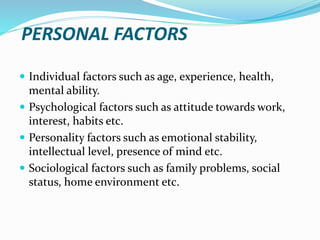 PERSONAL FACTORS
 Individual factors such as age, experience, health,
mental ability.
 Psychological factors such as attitude towards work,
interest, habits etc.
 Personality factors such as emotional stability,
intellectual level, presence of mind etc.
 Sociological factors such as family problems, social
status, home environment etc.
 