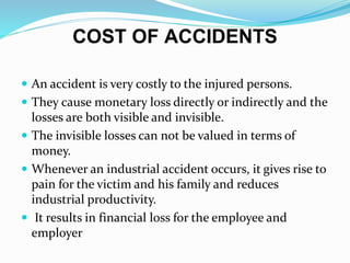 COST OF ACCIDENTS
 An accident is very costly to the injured persons.
 They cause monetary loss directly or indirectly and the
losses are both visible and invisible.
 The invisible losses can not be valued in terms of
money.
 Whenever an industrial accident occurs, it gives rise to
pain for the victim and his family and reduces
industrial productivity.
 It results in financial loss for the employee and
employer
 