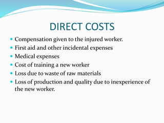 DIRECT COSTS
 Compensation given to the injured worker.
 First aid and other incidental expenses
 Medical expenses
 Cost of training a new worker
 Loss due to waste of raw materials
 Loss of production and quality due to inexperience of
the new worker.
 