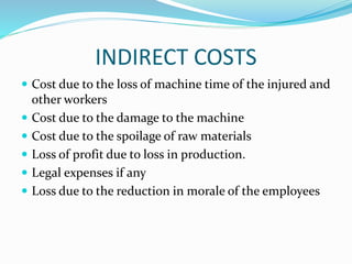 INDIRECT COSTS
 Cost due to the loss of machine time of the injured and
other workers
 Cost due to the damage to the machine
 Cost due to the spoilage of raw materials
 Loss of profit due to loss in production.
 Legal expenses if any
 Loss due to the reduction in morale of the employees
 