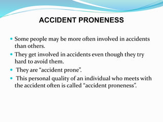 ACCIDENT PRONENESS
 Some people may be more often involved in accidents
than others.
 They get involved in accidents even though they try
hard to avoid them.
 They are “accident prone”.
 This personal quality of an individual who meets with
the accident often is called “accident proneness”.
 