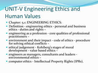 UNIT-V Engineering Ethics and
Human Values
 Chapter: 5.1: ENGINEERING ETHICS:
 Definition - engineering ethics - personal and business
ethics - duties and rights –
 engineering as a profession - core qualities of professional
practitioners –
 environment and their impact - code of ethics - procedure
for solving ethical conflicts –
 ethical judgement - Kohiberg’s stages of moral
development - value based ethics –
 engineers as managers, consultants and leaders -
environmental ethics –
 computer ethics - Intellectual Property Rights (IPRs).
 