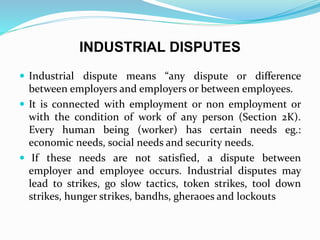 INDUSTRIAL DISPUTES
 Industrial dispute means “any dispute or difference
between employers and employers or between employees.
 It is connected with employment or non employment or
with the condition of work of any person (Section 2K).
Every human being (worker) has certain needs eg.:
economic needs, social needs and security needs.
 If these needs are not satisfied, a dispute between
employer and employee occurs. Industrial disputes may
lead to strikes, go slow tactics, token strikes, tool down
strikes, hunger strikes, bandhs, gheraoes and lockouts
 
