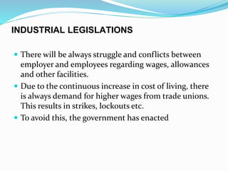 INDUSTRIAL LEGISLATIONS
 There will be always struggle and conflicts between
employer and employees regarding wages, allowances
and other facilities.
 Due to the continuous increase in cost of living, there
is always demand for higher wages from trade unions.
This results in strikes, lockouts etc.
 To avoid this, the government has enacted
 