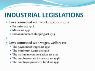 INDUSTRIAL LEGISLATIONS
 Laws connected with working conditions
 Factories act 1948
 Mines act 1952
 Indian merchant shipping act 1923

 Laws connected with wages, welfare etc
 The payment of wages act 1936
 The minimum wages act 1948
 The workman compensation act 1923
 The employee state insurance act 1948
 The employee provident fund act 1952
 