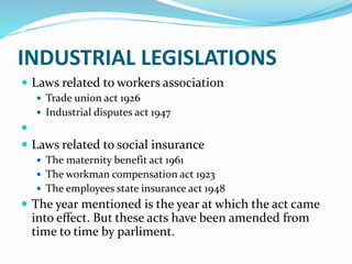 INDUSTRIAL LEGISLATIONS
 Laws related to workers association
 Trade union act 1926
 Industrial disputes act 1947

 Laws related to social insurance
 The maternity benefit act 1961
 The workman compensation act 1923
 The employees state insurance act 1948
 The year mentioned is the year at which the act came
into effect. But these acts have been amended from
time to time by parliment.
 