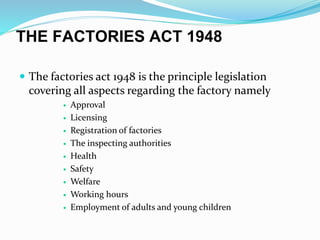 THE FACTORIES ACT 1948
 The factories act 1948 is the principle legislation
covering all aspects regarding the factory namely
 Approval
 Licensing
 Registration of factories
 The inspecting authorities
 Health
 Safety
 Welfare
 Working hours
 Employment of adults and young children
 