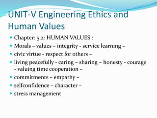 UNIT-V Engineering Ethics and
Human Values
 Chapter: 5.2: HUMAN VALUES :
 Morals – values – integrity - service learning –
 civic virtue - respect for others –
 living peacefully - caring – sharing – honesty - courage
- valuing time cooperation –
 commitments – empathy –
 selfconfidence – character –
 stress management
 