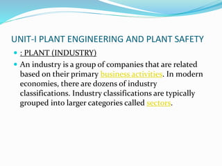 UNIT-I PLANT ENGINEERING AND PLANT SAFETY
 : PLANT (INDUSTRY)
 An industry is a group of companies that are related
based on their primary business activities. In modern
economies, there are dozens of industry
classifications. Industry classifications are typically
grouped into larger categories called sectors.
 