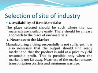 Selection of site of industry
 1. Availability of Raw-Materials:
The place selected should be such where the raw
materials are available easily. There should be an easy
approach to the place of raw-materials.
2. Nearness to the Market
Manufacturing a thing successfully is not sufficient. It is
also necessary that the output should find ready
market and that the product is sold at a price to yield
reasonable profit. This is possible only when the
market is not far away. Nearness of the market ensures
transportation costless and minimum wastage.
 