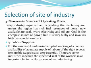 Selection of site of industry
3. Nearness to Sources of Operating Power:
Every industry requires fuel for working the machinery and
unless the region has rich fuel resources of power now
available are coal, hydro-electricity and oil etc. Coal is the
cheapest source of power, but it is very bulky and involves
high transportation costs.
 4. Labour Supplies:
 For the successful and un-interrupted working of a factory,
availability of adequate supply of labour of the right type at
reasonable wages is also very essential. There are some
industries in which the inherited skill of the workers in an
important factor in the process of manufacturing.
 