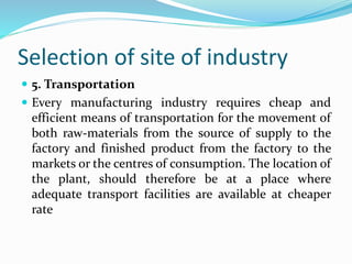 Selection of site of industry
 5. Transportation
 Every manufacturing industry requires cheap and
efficient means of transportation for the movement of
both raw-materials from the source of supply to the
factory and finished product from the factory to the
markets or the centres of consumption. The location of
the plant, should therefore be at a place where
adequate transport facilities are available at cheaper
rate
 
