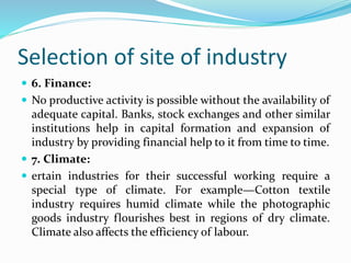 Selection of site of industry
 6. Finance:
 No productive activity is possible without the availability of
adequate capital. Banks, stock exchanges and other similar
institutions help in capital formation and expansion of
industry by providing financial help to it from time to time.
 7. Climate:
 ertain industries for their successful working require a
special type of climate. For example—Cotton textile
industry requires humid climate while the photographic
goods industry flourishes best in regions of dry climate.
Climate also affects the efficiency of labour.
 