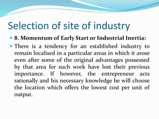 Selection of site of industry
 8. Momentum of Early Start or Industrial Inertia:
 There is a tendency for an established industry to
remain localised in a particular areas in which it arose
even after some of the original advantages possessed
by that area for such work have lost their previous
importance. If however, the entrepreneur acts
rationally and his necessary knowledge he will choose
the location which offers the lowest cost per unit of
output.
 