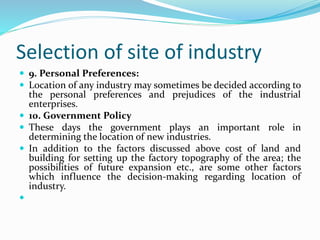 Selection of site of industry
 9. Personal Preferences:
 Location of any industry may sometimes be decided according to
the personal preferences and prejudices of the industrial
enterprises.
 10. Government Policy
 These days the government plays an important role in
determining the location of new industries.
 In addition to the factors discussed above cost of land and
building for setting up the factory topography of the area; the
possibilities of future expansion etc., are some other factors
which influence the decision-making regarding location of
industry.

 