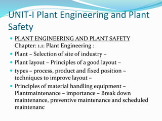 UNIT-I Plant Engineering and Plant
Safety
 PLANT ENGINEERING AND PLANT SAFETY
Chapter: 1.1: Plant Engineering :
 Plant – Selection of site of industry –
 Plant layout – Principles of a good layout –
 types – process, product and fixed position –
techniques to improve layout –
 Principles of material handling equipment –
Plantmaintenance – importance – Break down
maintenance, preventive maintenance and scheduled
maintenanc
 