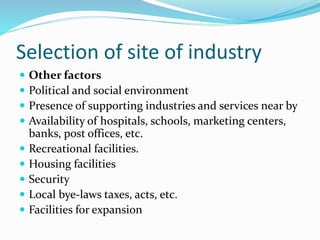 Selection of site of industry
 Other factors
 Political and social environment
 Presence of supporting industries and services near by
 Availability of hospitals, schools, marketing centers,
banks, post offices, etc.
 Recreational facilities.
 Housing facilities
 Security
 Local bye-laws taxes, acts, etc.
 Facilities for expansion
 