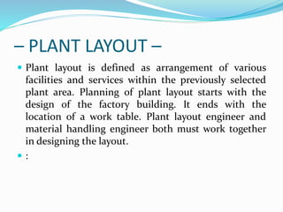 – PLANT LAYOUT –
 Plant layout is defined as arrangement of various
facilities and services within the previously selected
plant area. Planning of plant layout starts with the
design of the factory building. It ends with the
location of a work table. Plant layout engineer and
material handling engineer both must work together
in designing the layout.
 :
 