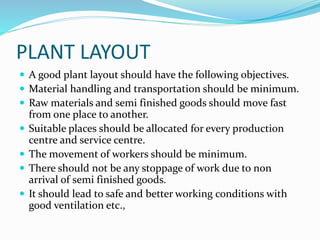 PLANT LAYOUT
 A good plant layout should have the following objectives.
 Material handling and transportation should be minimum.
 Raw materials and semi finished goods should move fast
from one place to another.
 Suitable places should be allocated for every production
centre and service centre.
 The movement of workers should be minimum.
 There should not be any stoppage of work due to non
arrival of semi finished goods.
 It should lead to safe and better working conditions with
good ventilation etc.,
 