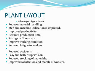 PLANT LAYOUT
 Advantages of good layout
 Reduces material handling.
 Men and machine utilization is improved.
 Improved productivity
 Reduced production time.
 Savings in floor space.
 Improve working condition
 Reduced fatigue to workers.

Reduced accidents.
 Easy and better supervision.
 Reduced stocking of materials.
 Improved satisfaction and morale of workers.
 