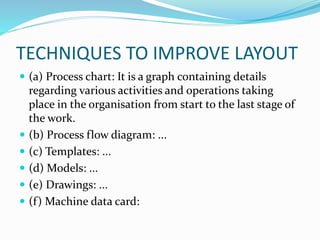 TECHNIQUES TO IMPROVE LAYOUT
 (a) Process chart: It is a graph containing details
regarding various activities and operations taking
place in the organisation from start to the last stage of
the work.
 (b) Process flow diagram: ...
 (c) Templates: ...
 (d) Models: ...
 (e) Drawings: ...
 (f) Machine data card:
 