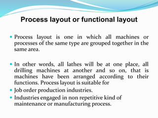 Process layout or functional layout
 Process layout is one in which all machines or
processes of the same type are grouped together in the
same area.
 In other words, all lathes will be at one place, all
drilling machines at another and so on, that is
machines have been arranged according to their
functions. Process layout is suitable for
 Job order production industries.
 Industries engaged in non repetitive kind of
maintenance or manufacturing process.
 