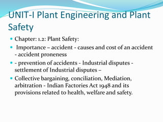UNIT-I Plant Engineering and Plant
Safety
 Chapter: 1.2: Plant Safety:
 Importance – accident - causes and cost of an accident
- accident proneness
 - prevention of accidents - Industrial disputes -
settlement of Industrial disputes –
 Collective bargaining, conciliation, Mediation,
arbitration - Indian Factories Act 1948 and its
provisions related to health, welfare and safety.
 