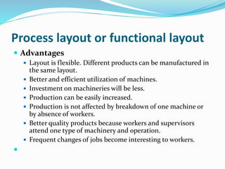 Process layout or functional layout
 Advantages
 Layout is flexible. Different products can be manufactured in
the same layout.
 Better and efficient utilization of machines.
 Investment on machineries will be less.
 Production can be easily increased.
 Production is not affected by breakdown of one machine or
by absence of workers.
 Better quality products because workers and supervisors
attend one type of machinery and operation.
 Frequent changes of jobs become interesting to workers.

 