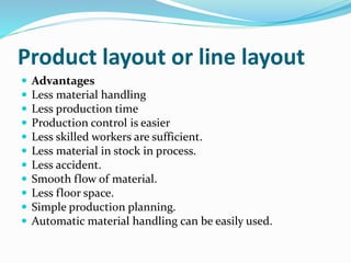 Product layout or line layout
 Advantages
 Less material handling
 Less production time
 Production control is easier
 Less skilled workers are sufficient.
 Less material in stock in process.
 Less accident.
 Smooth flow of material.
 Less floor space.
 Simple production planning.
 Automatic material handling can be easily used.
 