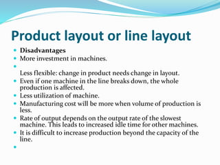 Product layout or line layout
 Disadvantages
 More investment in machines.

Less flexible: change in product needs change in layout.
 Even if one machine in the line breaks down, the whole
production is affected.
 Less utilization of machine.
 Manufacturing cost will be more when volume of production is
less.
 Rate of output depends on the output rate of the slowest
machine. This leads to increased idle time for other machines.
 It is difficult to increase production beyond the capacity of the
line.

 