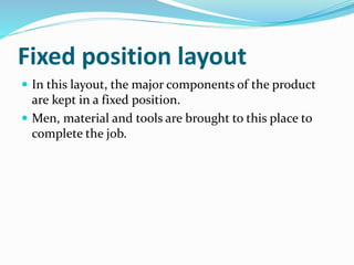 Fixed position layout
 In this layout, the major components of the product
are kept in a fixed position.
 Men, material and tools are brought to this place to
complete the job.
 
