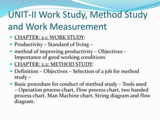 UNIT-II Work Study, Method Study
and Work Measurement
 CHAPTER: 2.1: WORK STUDY:
 Productivity – Standard of living –
 method of improving productivity – Objectives –
Importance of good working conditions
 CHAPTER: 2.2: METHOD STUDY:
 Definition – Objectives – Selection of a job for method
study –
 Basic procedure for conduct of method study – Tools used
– Operation process chart, Flow process chart, two handed
process chart, Man Machine chart, String diagram and flow
diagram.
 